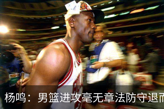 杨鸣：男篮进攻毫无章法防守退而不守 能力&配合&斗志&心态都不行